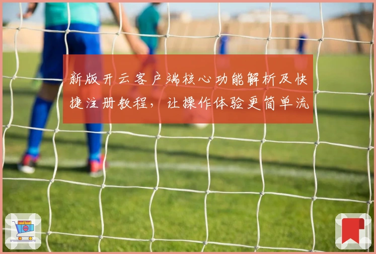 新版开云客户端核心功能解析及快捷注册教程，让操作体验更简单流畅